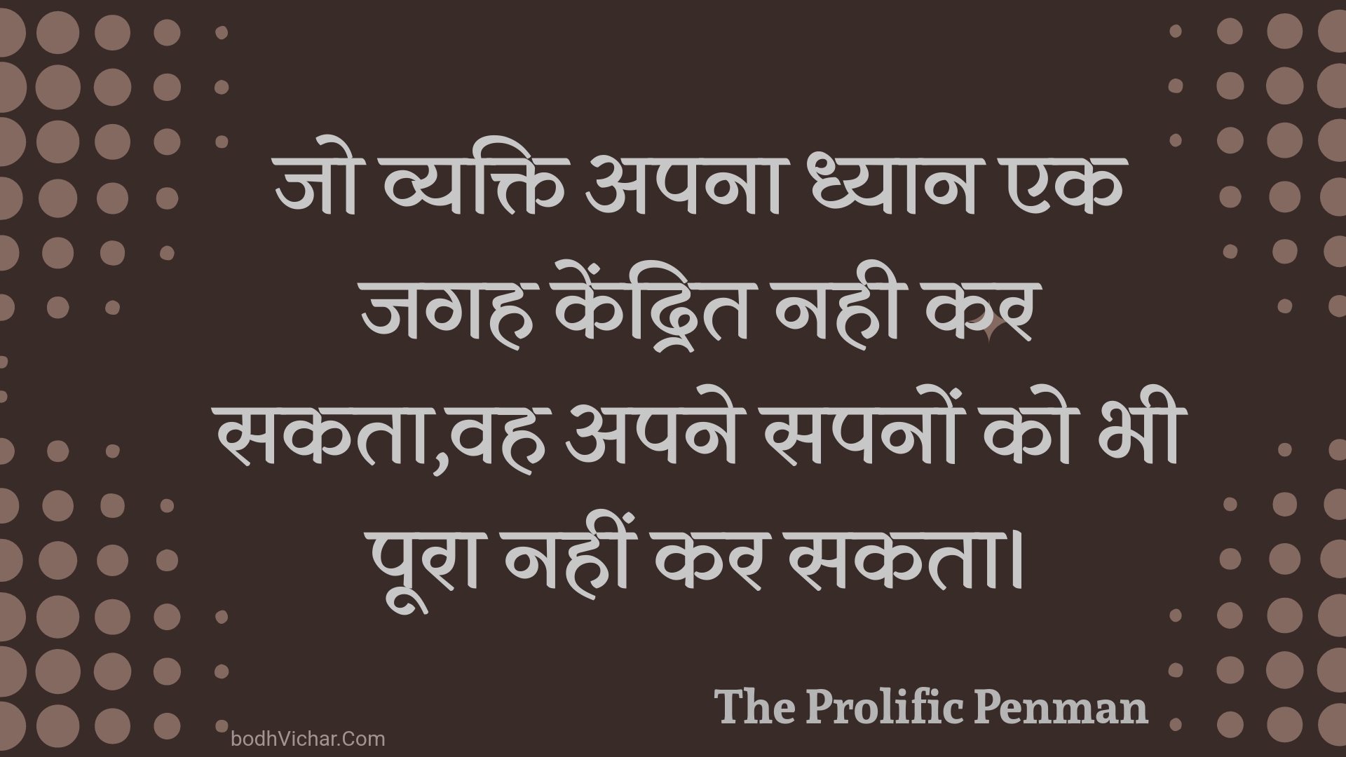 जो व्यक्ति अपना ध्यान एक जगह केंद्रित नही कर सकता,वह अपने सपनों को भी पूरा नहीं कर सकता। : Jo vyakti apana dhyaan ek jagah kendrit nahee kar sakata,vah apane sapanon ko bhee poora nahin kar sakata. - Unknown