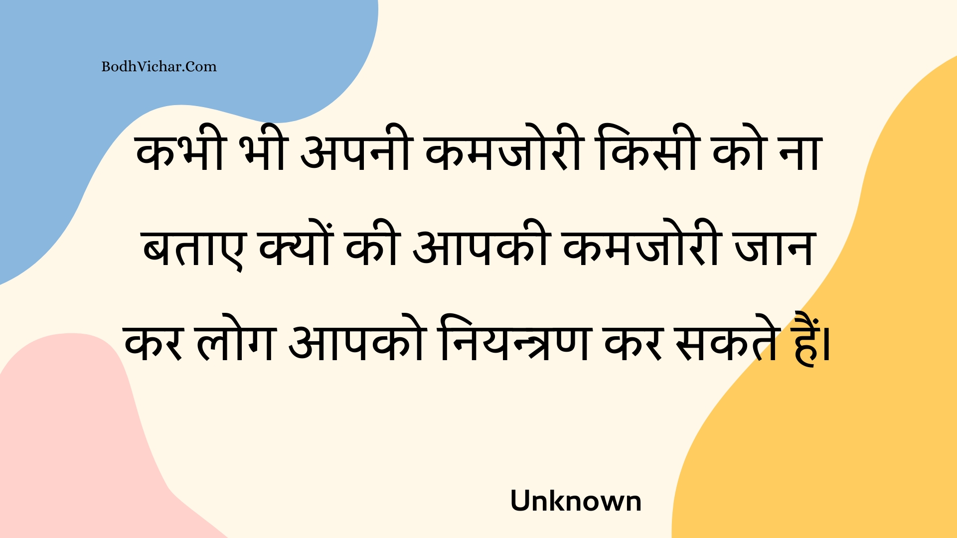 कभी भी अपनी कमजोरी किसी को ना बताए क्यों की आपकी कमजोरी जान कर लोग आपको नियन्त्रण कर सकते हैं। : Kabhee bhee apanee kamajoree kisee ko na batae kyon kee aapakee kamajoree jaan kar log aapako niyantran kar sakate hain. - Unknown