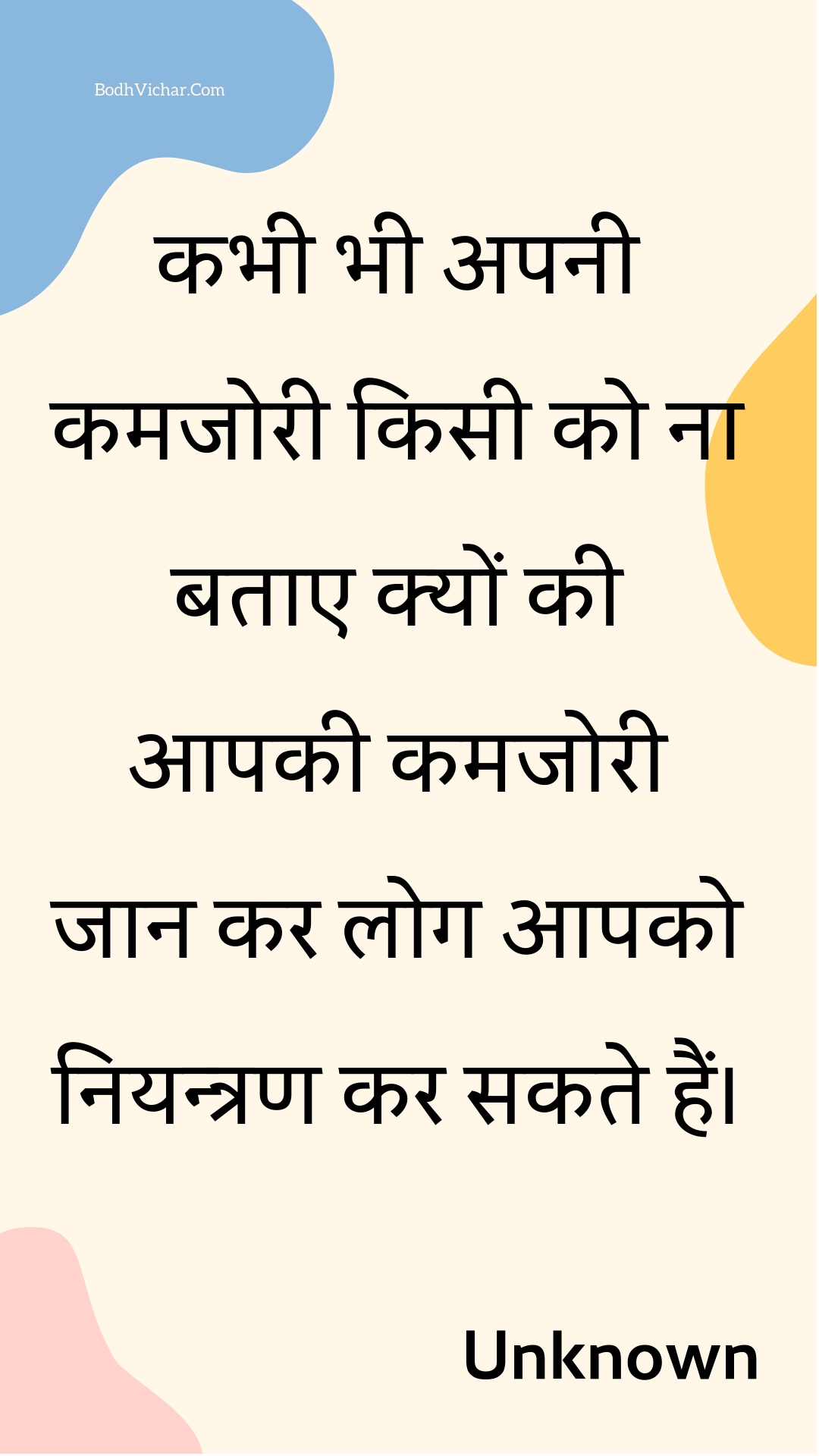 कभी भी अपनी कमजोरी किसी को ना बताए क्यों की आपकी कमजोरी जान कर लोग आपको नियन्त्रण कर सकते हैं। : Kabhee bhee apanee kamajoree kisee ko na batae kyon kee aapakee kamajoree jaan kar log aapako niyantran kar sakate hain. - Unknown