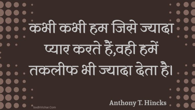 कभी कभी हम जिसे ज्यादा प्यार करते हैं,वही हमें तकलीफ भी ज्यादा देता है। : Kabhee kabhee ham jise jyaada pyaar karate hain,vahee hamen takaleeph bhee jyaada deta hai. - Unknown