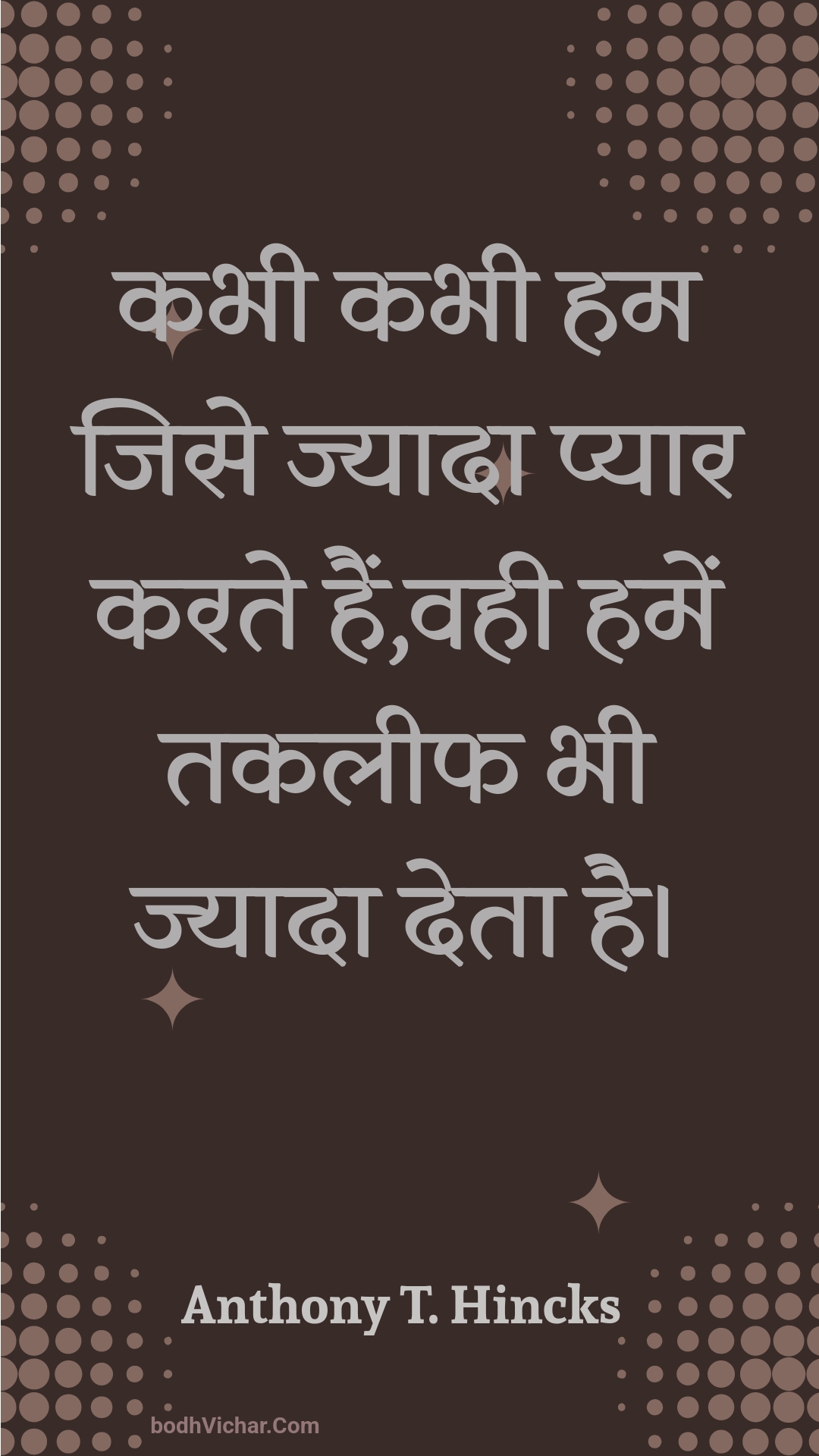 कभी कभी हम जिसे ज्यादा प्यार करते हैं,वही हमें तकलीफ भी ज्यादा देता है। : Kabhee kabhee ham jise jyaada pyaar karate hain,vahee hamen takaleeph bhee jyaada deta hai. - Unknown