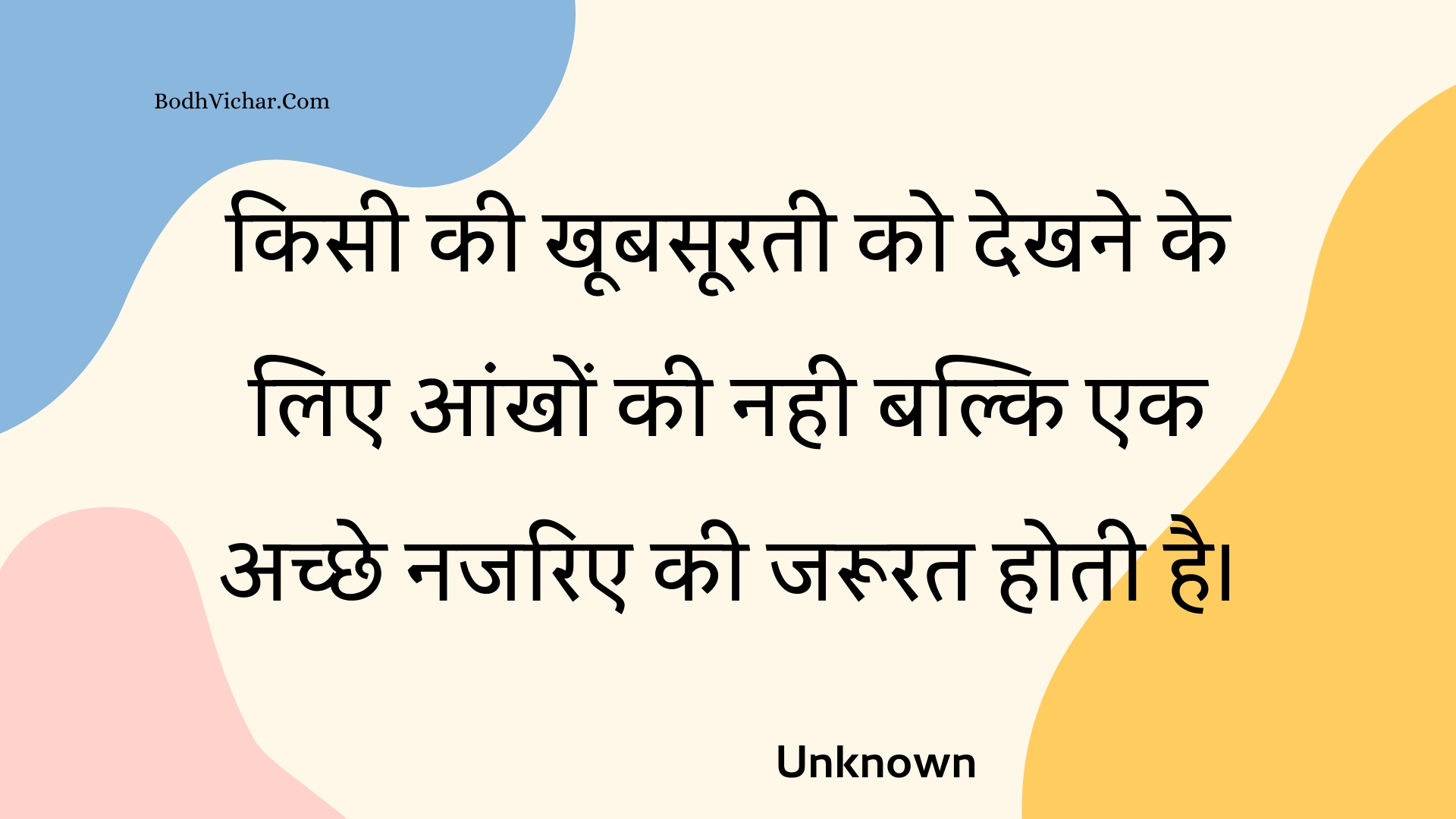 किसी की खूबसूरती को देखने के लिए आंखों की नही बल्कि एक अच्छे नजरिए की जरूरत होती है। : Kisee kee khoobasooratee ko dekhane ke lie aankhon kee nahee balki ek achchhe najarie kee jaroorat hotee hai. - Unknown