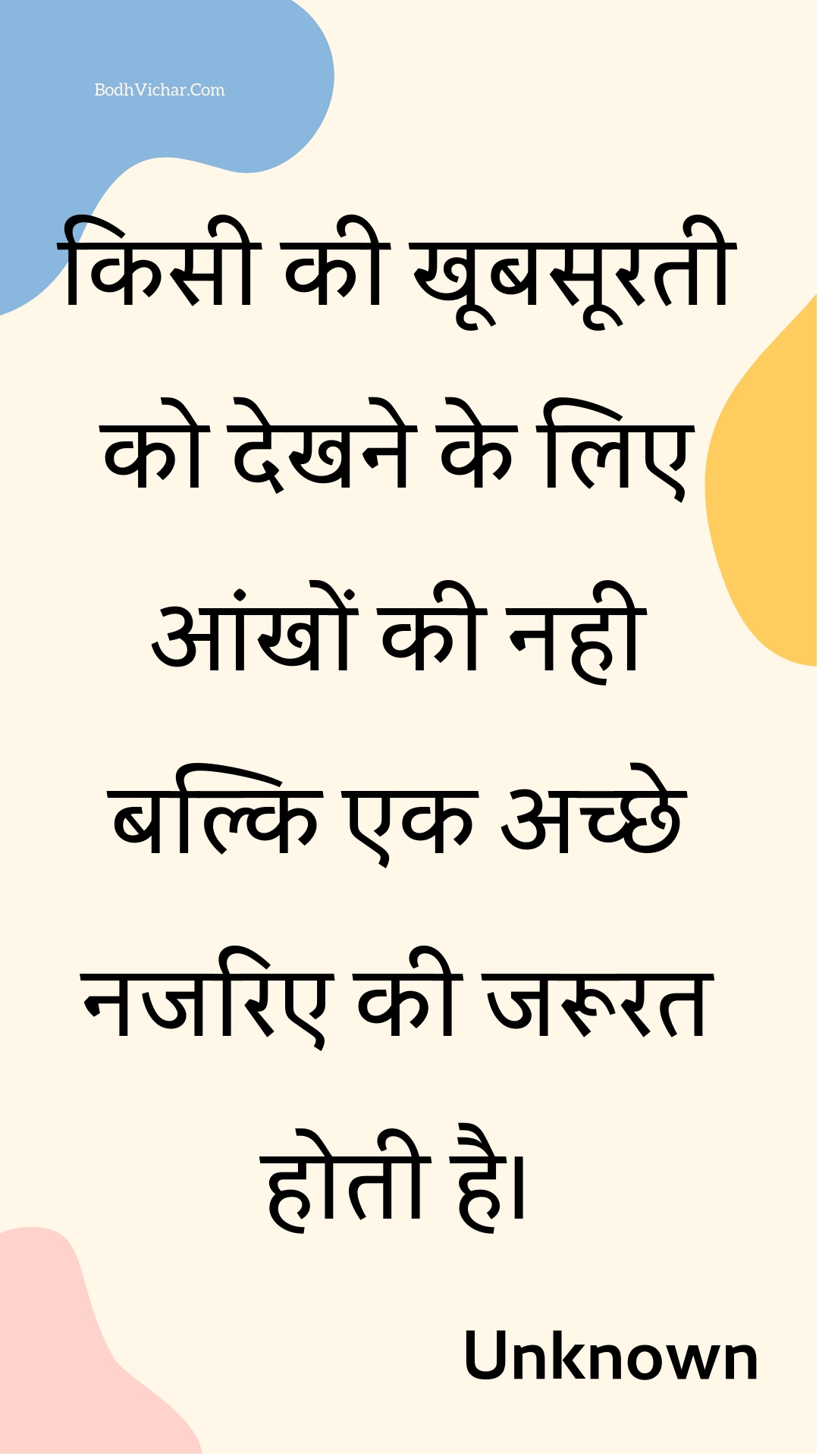 किसी की खूबसूरती को देखने के लिए आंखों की नही बल्कि एक अच्छे नजरिए की जरूरत होती है। : Kisee kee khoobasooratee ko dekhane ke lie aankhon kee nahee balki ek achchhe najarie kee jaroorat hotee hai. - Unknown