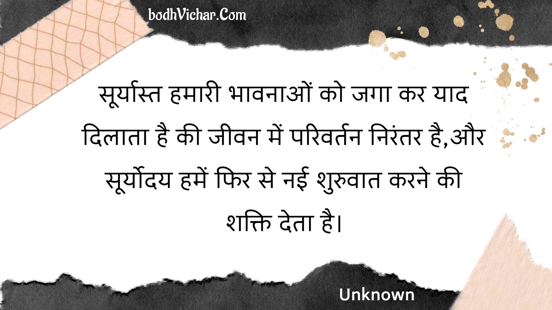 सूर्यास्त हमारी भावनाओं को जगा कर याद दिलाता है की जीवन में परिवर्तन निरंतर है,और सूर्योदय हमें फिर से नई शुरुवात करने की शक्ति देता है। : Sooryaast hamaaree bhaavanaon ko jaga kar yaad dilaata hai kee jeevan mein parivartan nirantar hai,aur sooryoday hamen phir se naee shuruvaat karane kee shakti deta hai. - Unknown