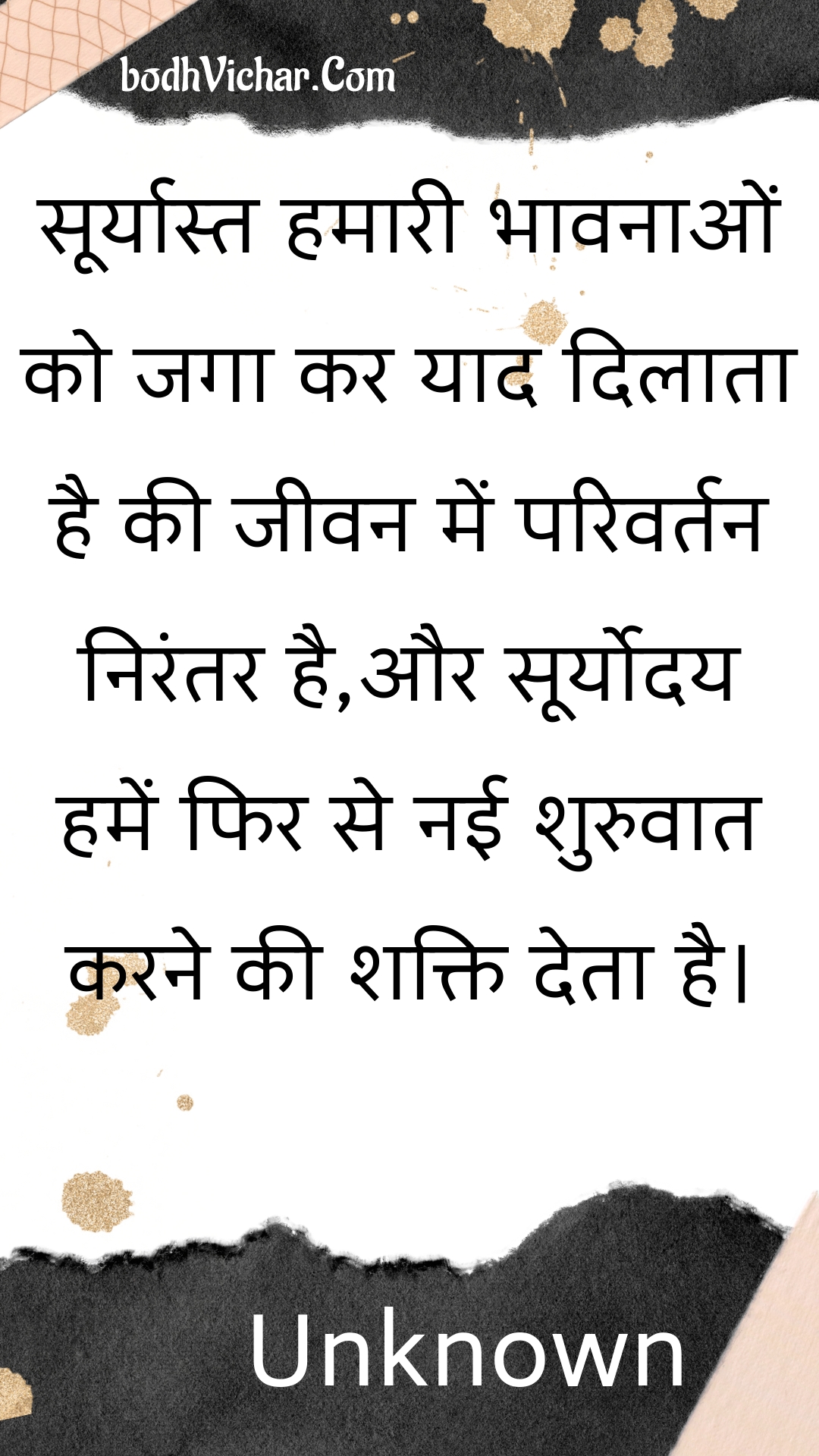 सूर्यास्त हमारी भावनाओं को जगा कर याद दिलाता है की जीवन में परिवर्तन निरंतर है,और सूर्योदय हमें फिर से नई शुरुवात करने की शक्ति देता है। : Sooryaast hamaaree bhaavanaon ko jaga kar yaad dilaata hai kee jeevan mein parivartan nirantar hai,aur sooryoday hamen phir se naee shuruvaat karane kee shakti deta hai. - Unknown