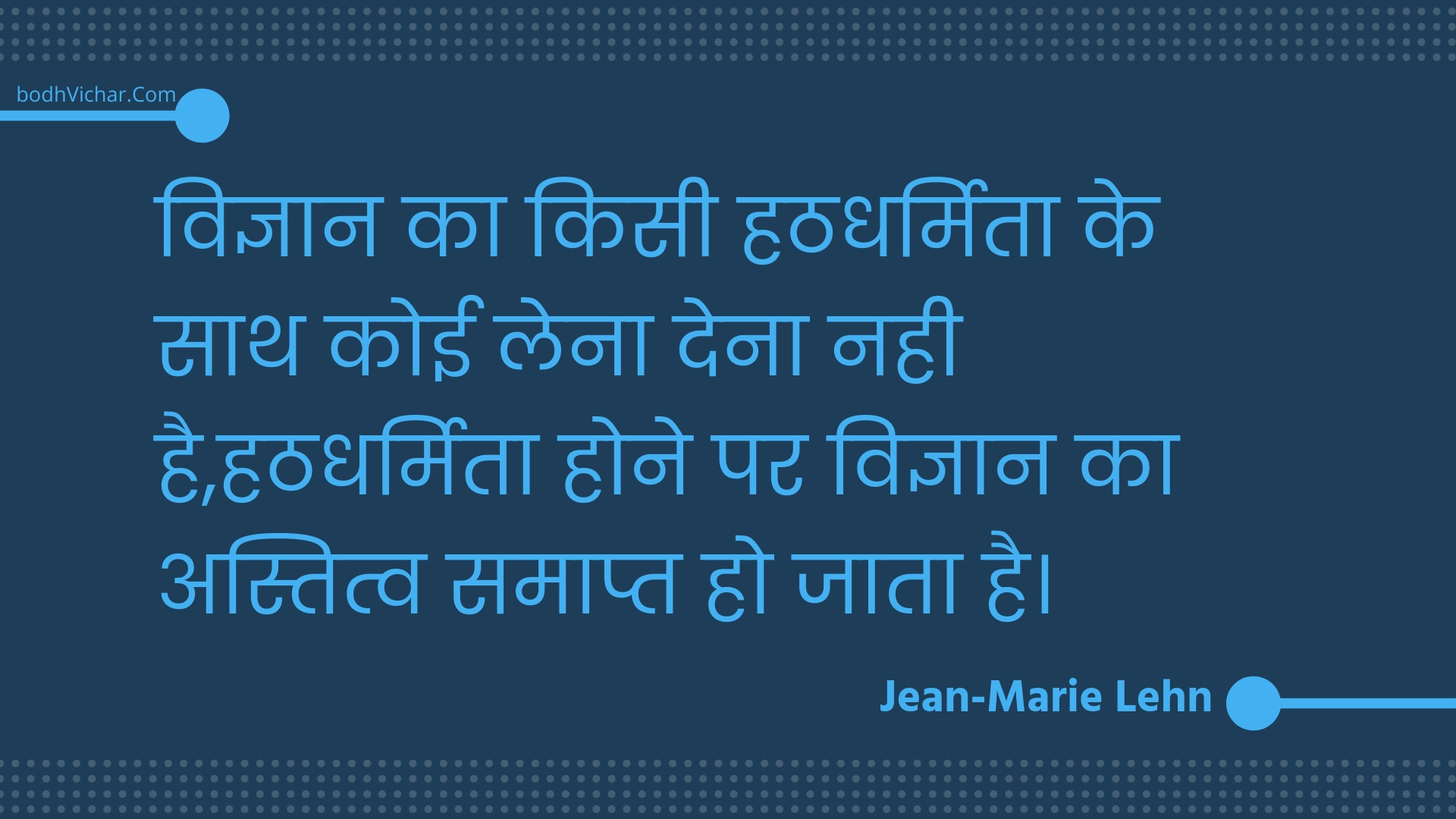 विज्ञान का किसी हठधर्मिता के साथ कोई लेना देना नही है,हठधर्मिता होने पर विज्ञान का अस्तित्व समाप्त हो जाता है। : Vigyaan ka kisee hathadharmita ke saath koee lena dena nahee hai,hathadharmita hone par vigyaan ka astitv samaapt ho jaata hai. - Unknown