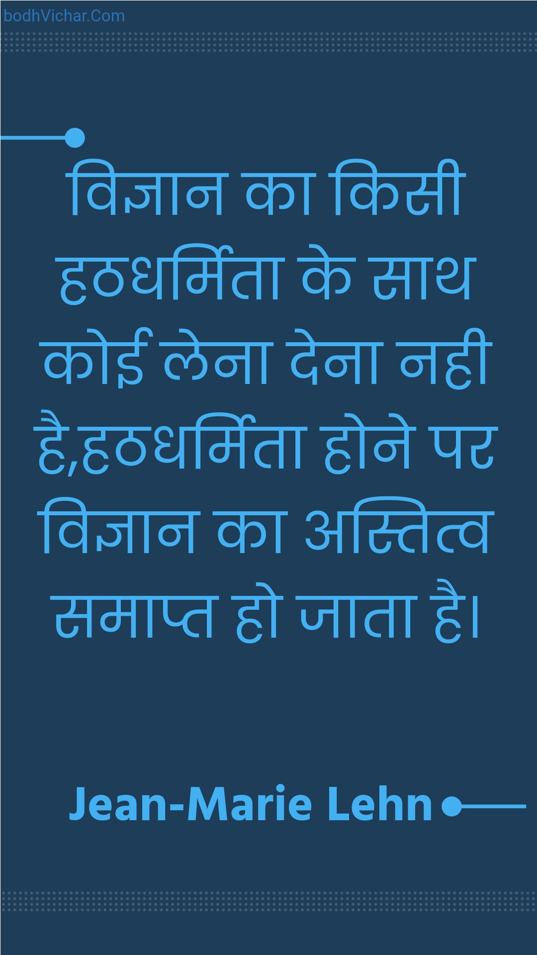 विज्ञान का किसी हठधर्मिता के साथ कोई लेना देना नही है,हठधर्मिता होने पर विज्ञान का अस्तित्व समाप्त हो जाता है। : Vigyaan ka kisee hathadharmita ke saath koee lena dena nahee hai,hathadharmita hone par vigyaan ka astitv samaapt ho jaata hai. - Unknown