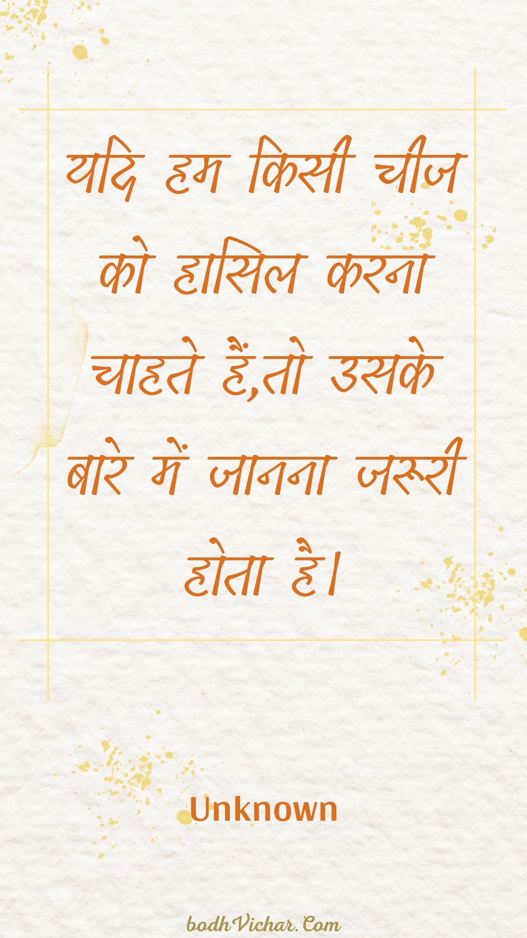 यदि हम किसी चीज को हासिल करना चाहते हैं,तो उसके बारे में जानना जरूरी होता है। : Yadi ham kisee cheej ko haasil karana chaahate hain,to usake baare mein jaanana jarooree hota hai. - Unknown