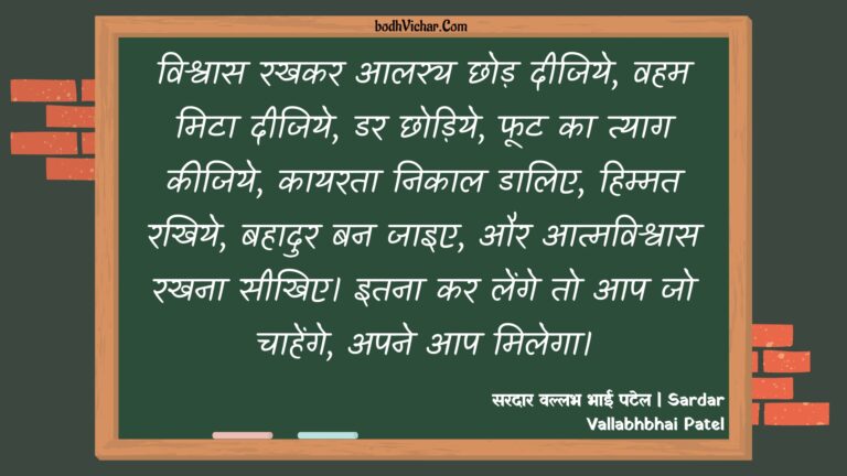 विश्वास रखकर आलस्य छोड़ दीजिये, वहम मिटा दीजिये, डर छोड़िये, फूट का त्याग कीजिये, कायरता निकाल डालिए, हिम्मत रखिये, बहादुर बन जाइए, और आत्मविश्वास रखना सीखिए। इतना कर लेंगे तो आप जो चाहेंगे, अपने आप मिलेगा। : Vishvaas rakhakar aaliya chhod den, hem hata den, dar chhodiye, phut ka tyaag karen, kaayarata nikaal daalie, saahas rakhie, bahaadur ban jaie, aur aatmavishvaas banae rakhen. itana kar lenge to aap jo karenge, aap karenge. - सरदार वल्लभ भाई पटेल | Sardar Vallabhbhai Patel