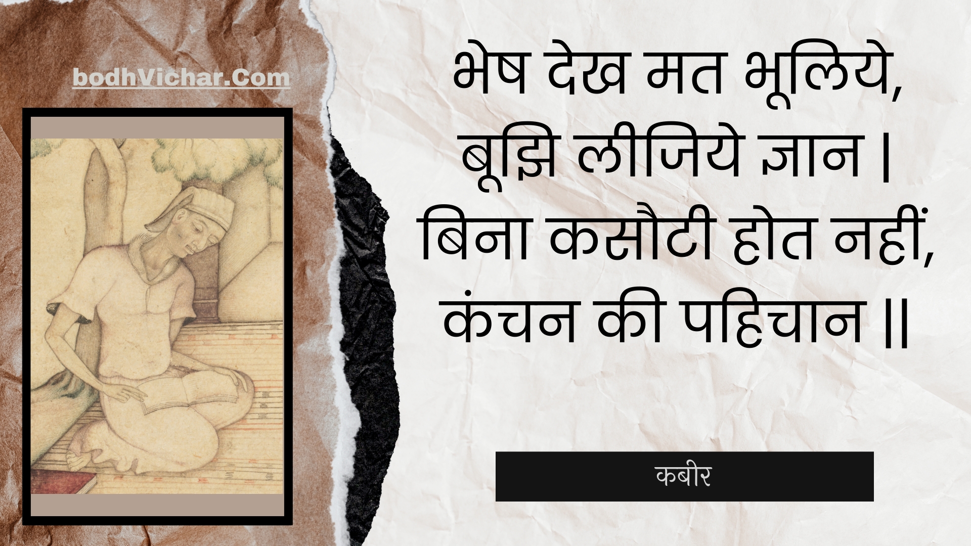 भेष देख मत भूलिये, बूझि लीजिये ज्ञान | बिना कसौटी होत नहीं, कंचन की पहिचान || : Bhesh dekh mat bhooliye, boojhi leejiye gyaan | bina kasautee hot nahin, kanchan kee pahichaan || - कबीर