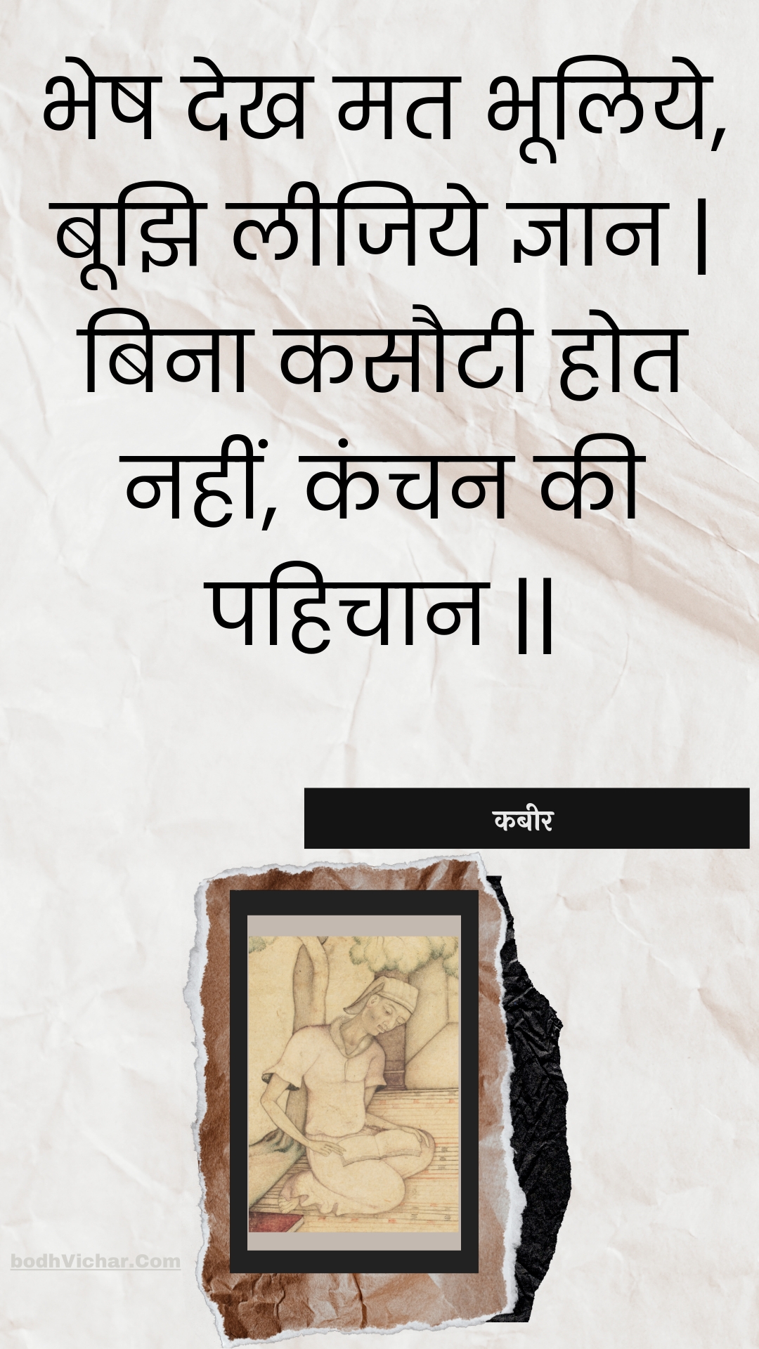 भेष देख मत भूलिये, बूझि लीजिये ज्ञान | बिना कसौटी होत नहीं, कंचन की पहिचान || : Bhesh dekh mat bhooliye, boojhi leejiye gyaan | bina kasautee hot nahin, kanchan kee pahichaan || - कबीर