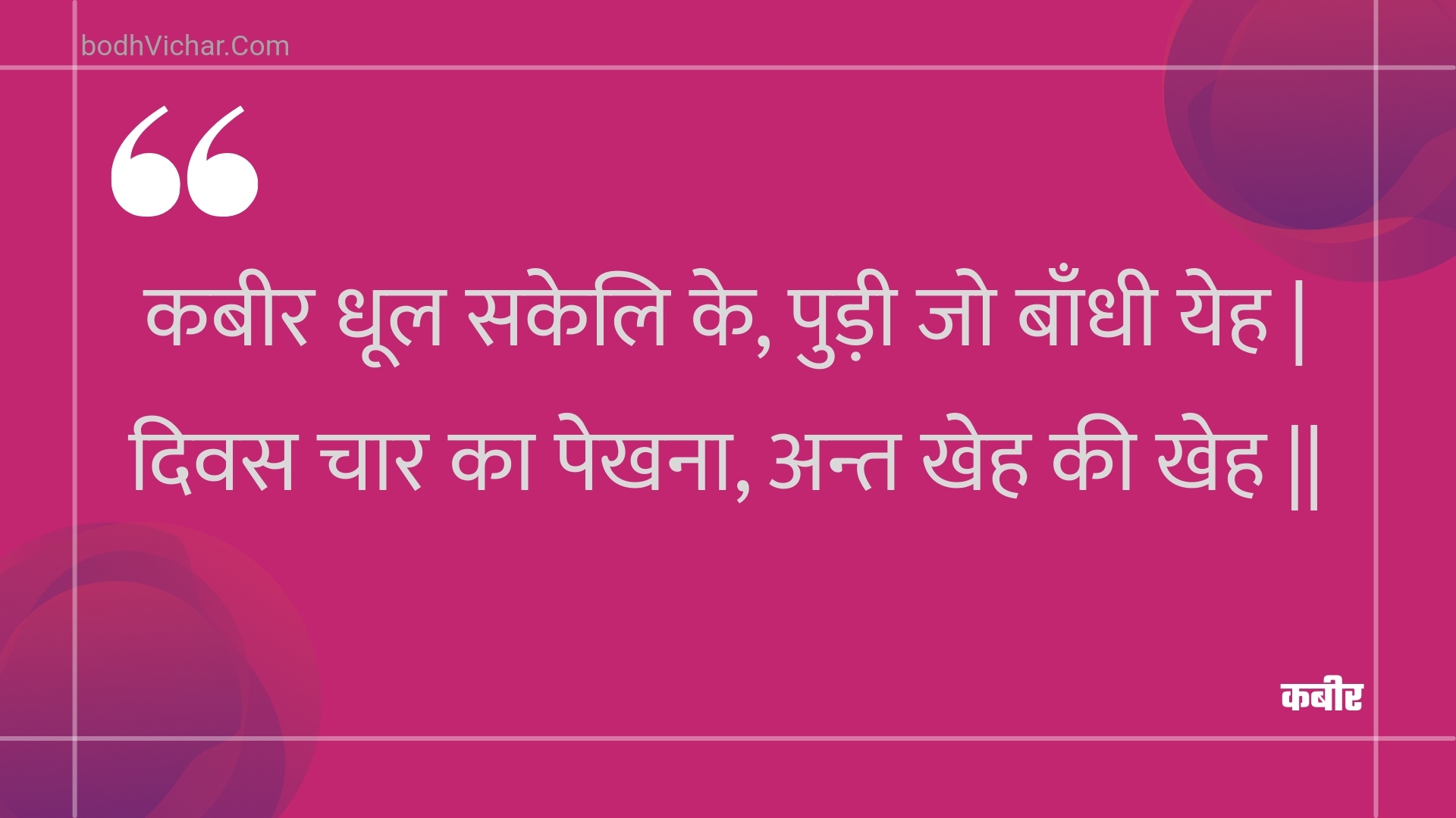 कबीर धूल सकेलि के, पुड़ी जो बाँधी येह | दिवस चार का पेखना, अन्त खेह की खेह || : Kabeer dhool sakeli ke, pudee jo baandhee yeh | divas chaar ka pekhana, ant kheh kee kheh || - कबीर