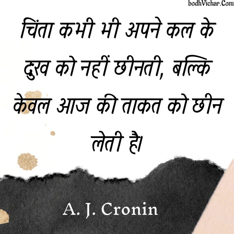 चिंता कभी भी अपने कल के दुःख को नहीं छीनती, बल्कि केवल आज की ताकत को छीन लेती है। : Chinta kabhi bhi apne kal ke duhkh ko nahin cheenti, balki keval aaj ki taakat ko cheen leti hai. - A. J. Cronin