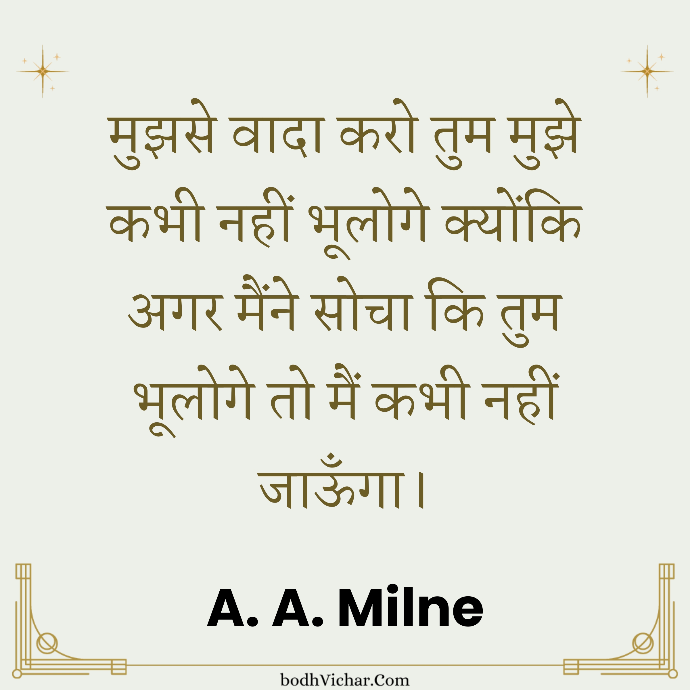 मुझसे वादा करो तुम मुझे कभी नहीं भूलोगे क्योंकि अगर मैंने सोचा कि तुम भूलोगे तो मैं कभी नहीं जाऊँगा। : Mujhse vaada karo tum mujhe kabhi nahin bhuloge kyonki agar maine socha ki tum bhuloge to main kabhi nahin jaaunga. - A. A. Milne