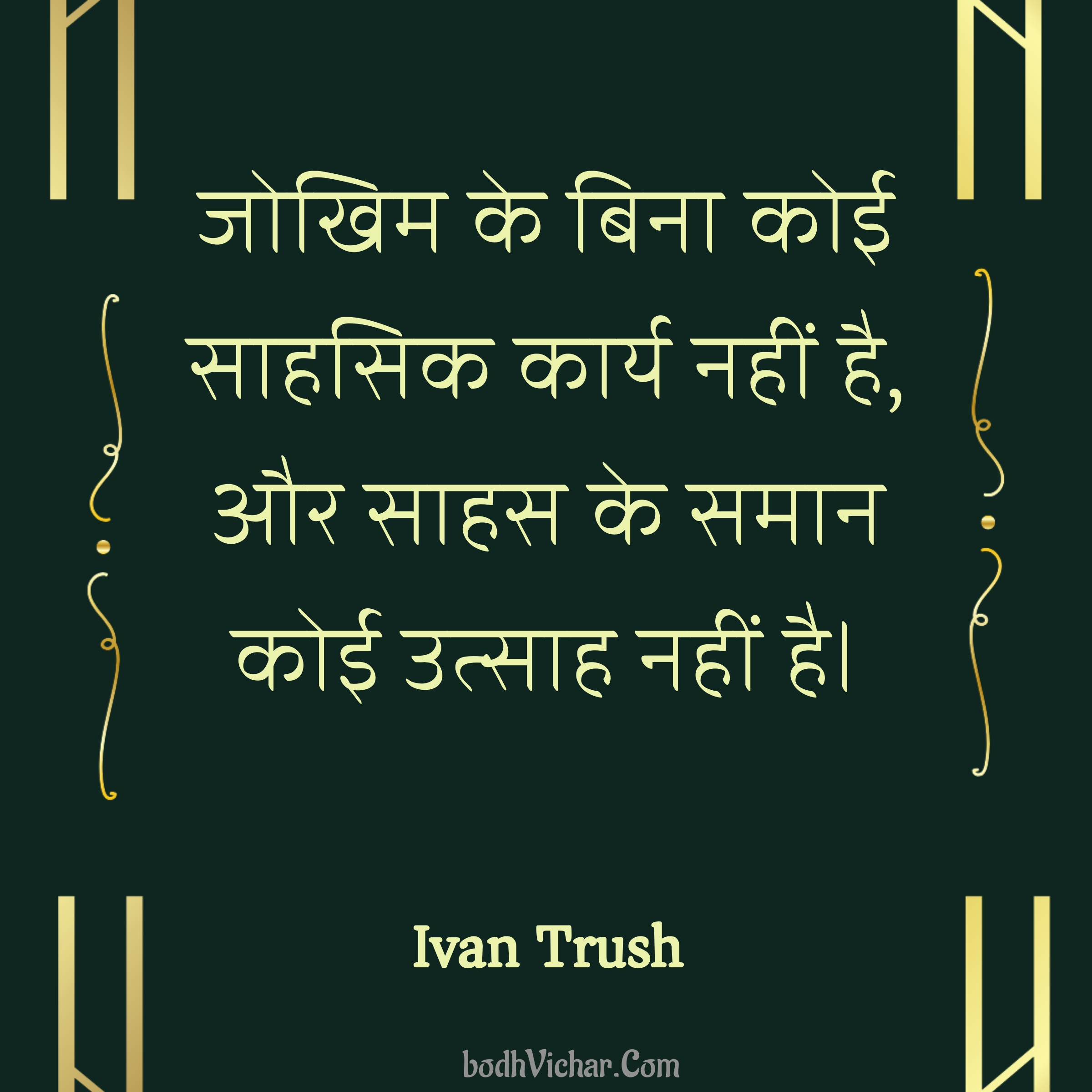 जोखिम के बिना कोई साहसिक कार्य नहीं है, और साहस के समान कोई उत्साह नहीं है। : Jokhim ke bina koi sahasik kary nahi hai, aur sahas ke saman koi utsah nahi hai. - Ivan Trush